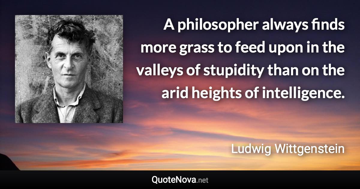 A philosopher always finds more grass to feed upon in the valleys of stupidity than on the arid heights of intelligence. - Ludwig Wittgenstein quote