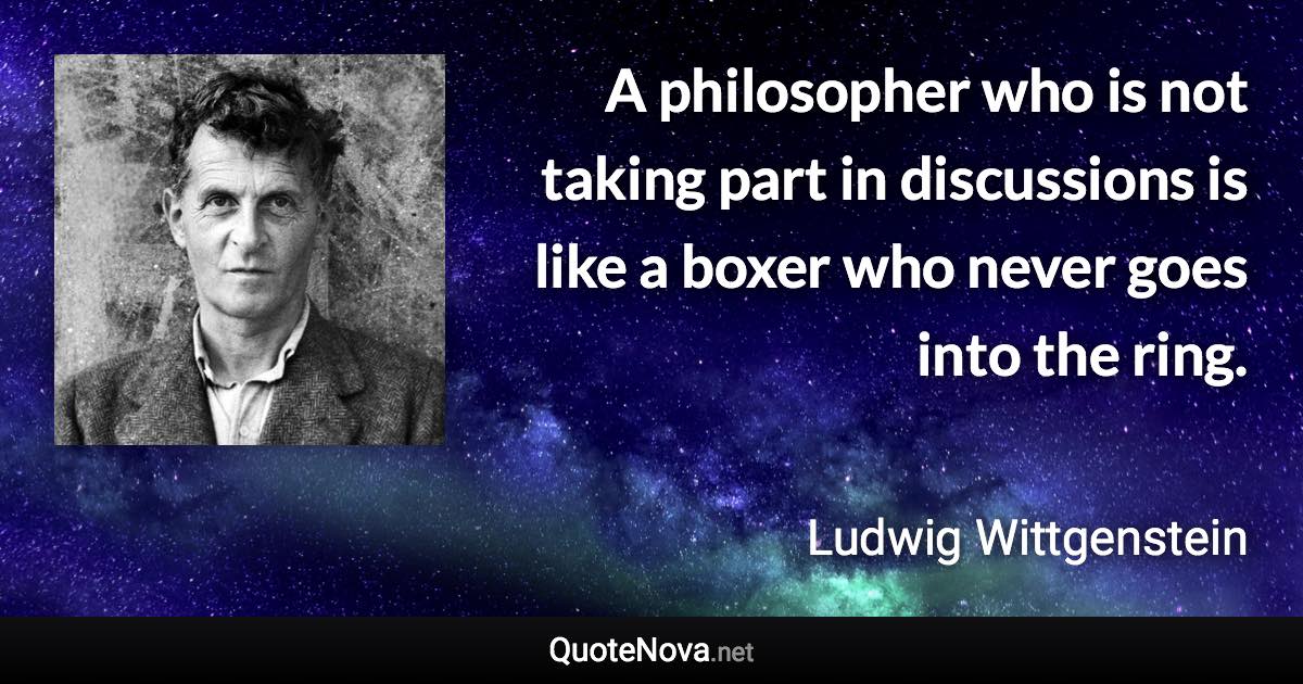 A philosopher who is not taking part in discussions is like a boxer who never goes into the ring. - Ludwig Wittgenstein quote