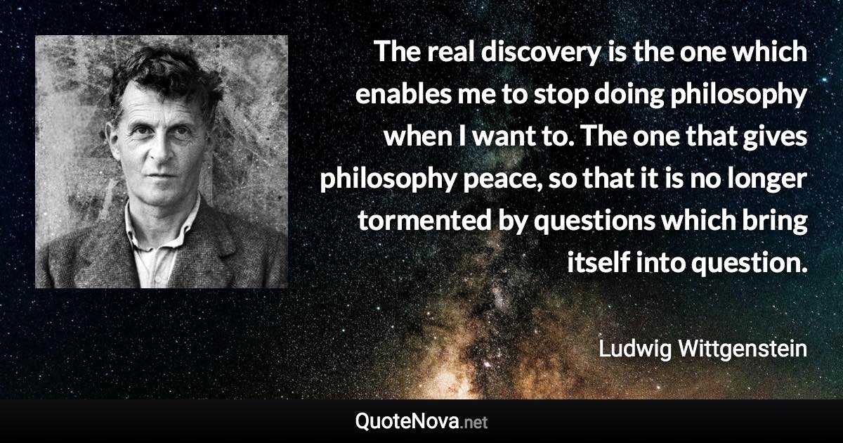 The real discovery is the one which enables me to stop doing philosophy when I want to. The one that gives philosophy peace, so that it is no longer tormented by questions which bring itself into question. - Ludwig Wittgenstein quote