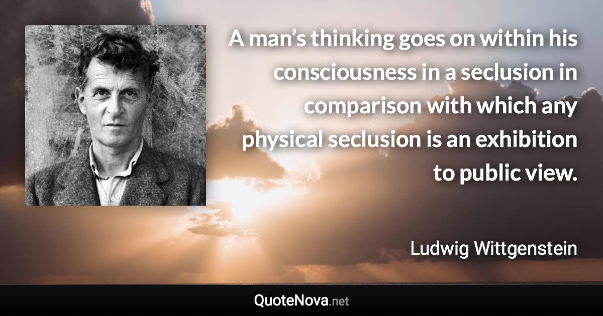 A man’s thinking goes on within his consciousness in a seclusion in comparison with which any physical seclusion is an exhibition to public view. - Ludwig Wittgenstein quote