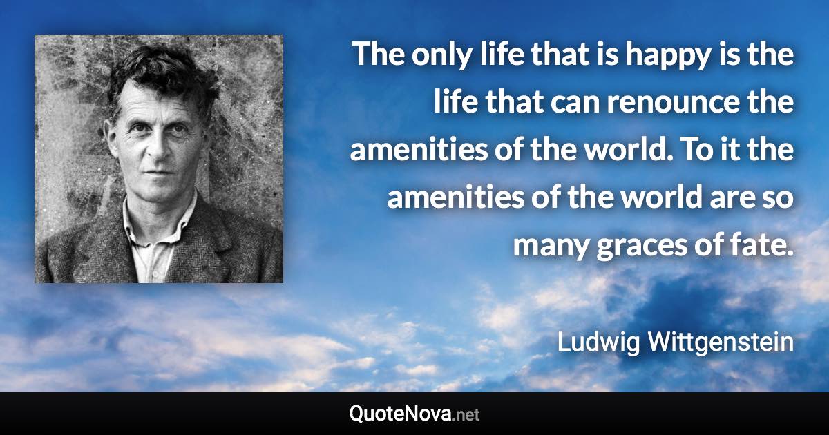 The only life that is happy is the life that can renounce the amenities of the world. To it the amenities of the world are so many graces of fate. - Ludwig Wittgenstein quote