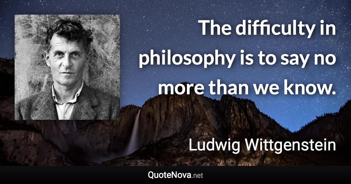 The difficulty in philosophy is to say no more than we know. - Ludwig Wittgenstein quote