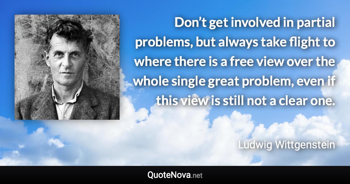 Don’t get involved in partial problems, but always take flight to where there is a free view over the whole single great problem, even if this view is still not a clear one. - Ludwig Wittgenstein quote