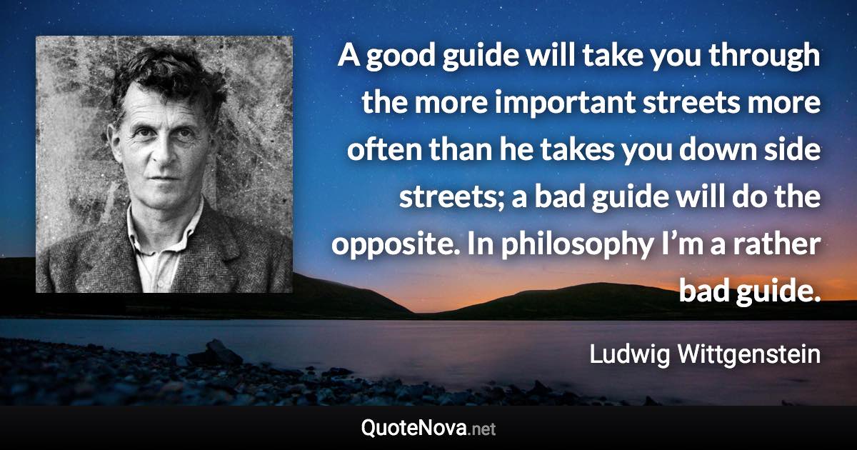 A good guide will take you through the more important streets more often than he takes you down side streets; a bad guide will do the opposite. In philosophy I’m a rather bad guide. - Ludwig Wittgenstein quote