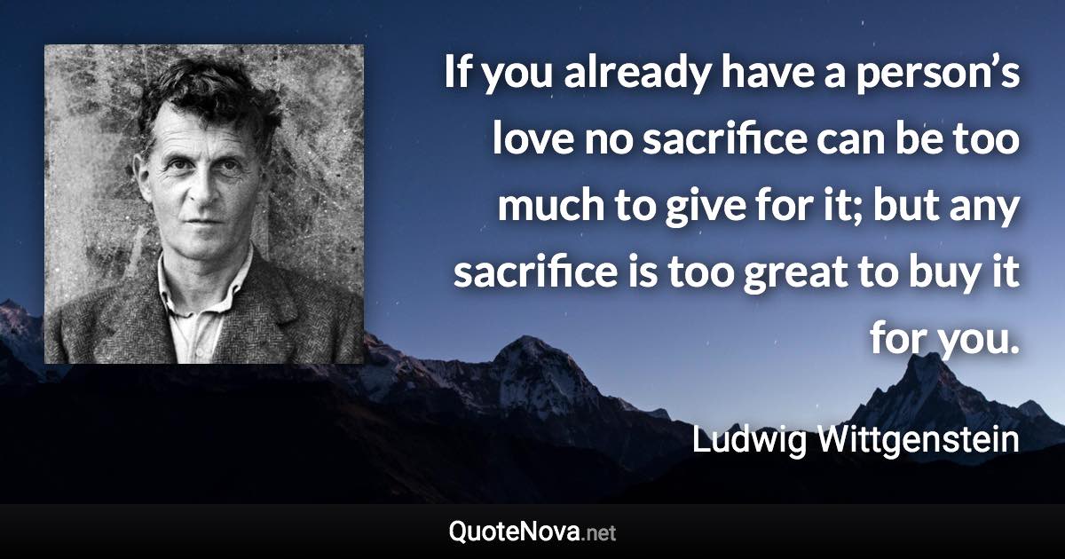 If you already have a person’s love no sacrifice can be too much to give for it; but any sacrifice is too great to buy it for you. - Ludwig Wittgenstein quote