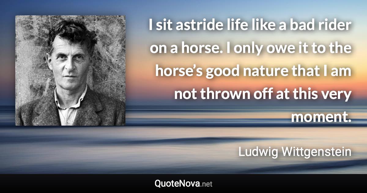 I sit astride life like a bad rider on a horse. I only owe it to the horse’s good nature that I am not thrown off at this very moment. - Ludwig Wittgenstein quote