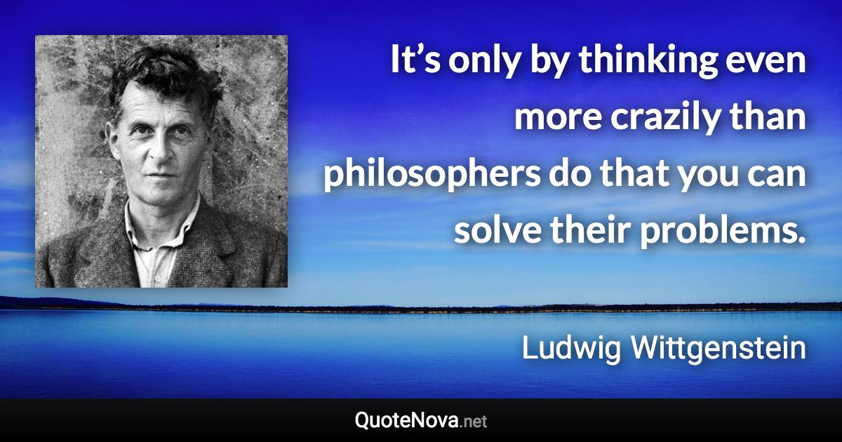 It’s only by thinking even more crazily than philosophers do that you can solve their problems. - Ludwig Wittgenstein quote