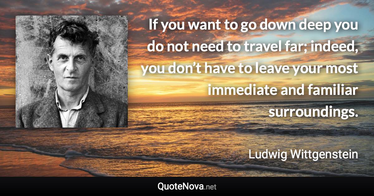 If you want to go down deep you do not need to travel far; indeed, you don’t have to leave your most immediate and familiar surroundings. - Ludwig Wittgenstein quote