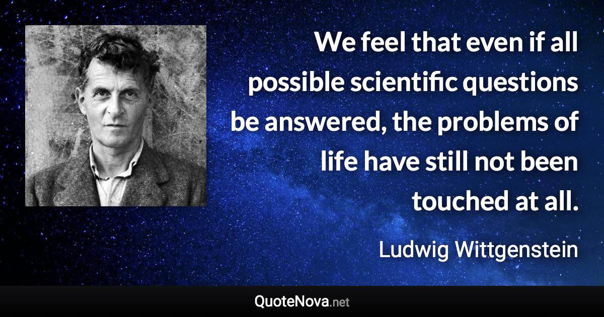 We feel that even if all possible scientific questions be answered, the problems of life have still not been touched at all. - Ludwig Wittgenstein quote