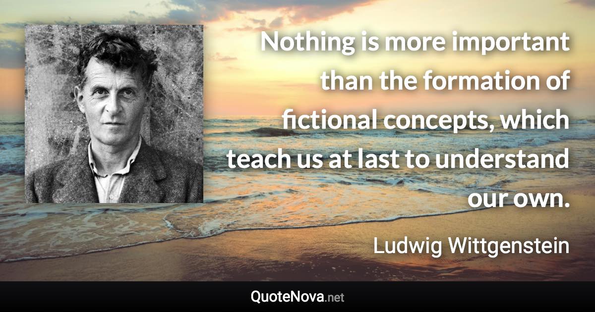 Nothing is more important than the formation of fictional concepts, which teach us at last to understand our own. - Ludwig Wittgenstein quote