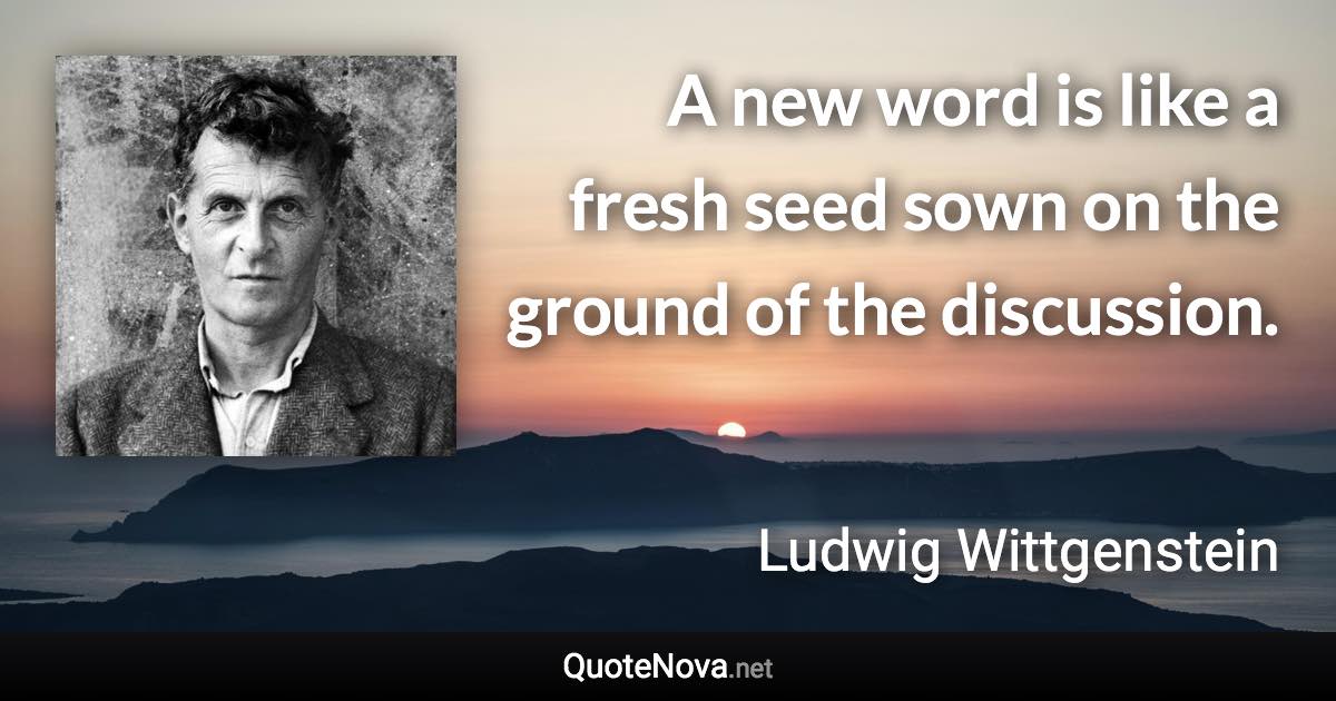 A new word is like a fresh seed sown on the ground of the discussion. - Ludwig Wittgenstein quote