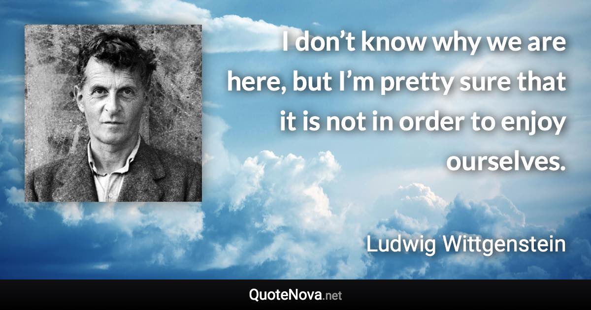 I don’t know why we are here, but I’m pretty sure that it is not in order to enjoy ourselves. - Ludwig Wittgenstein quote