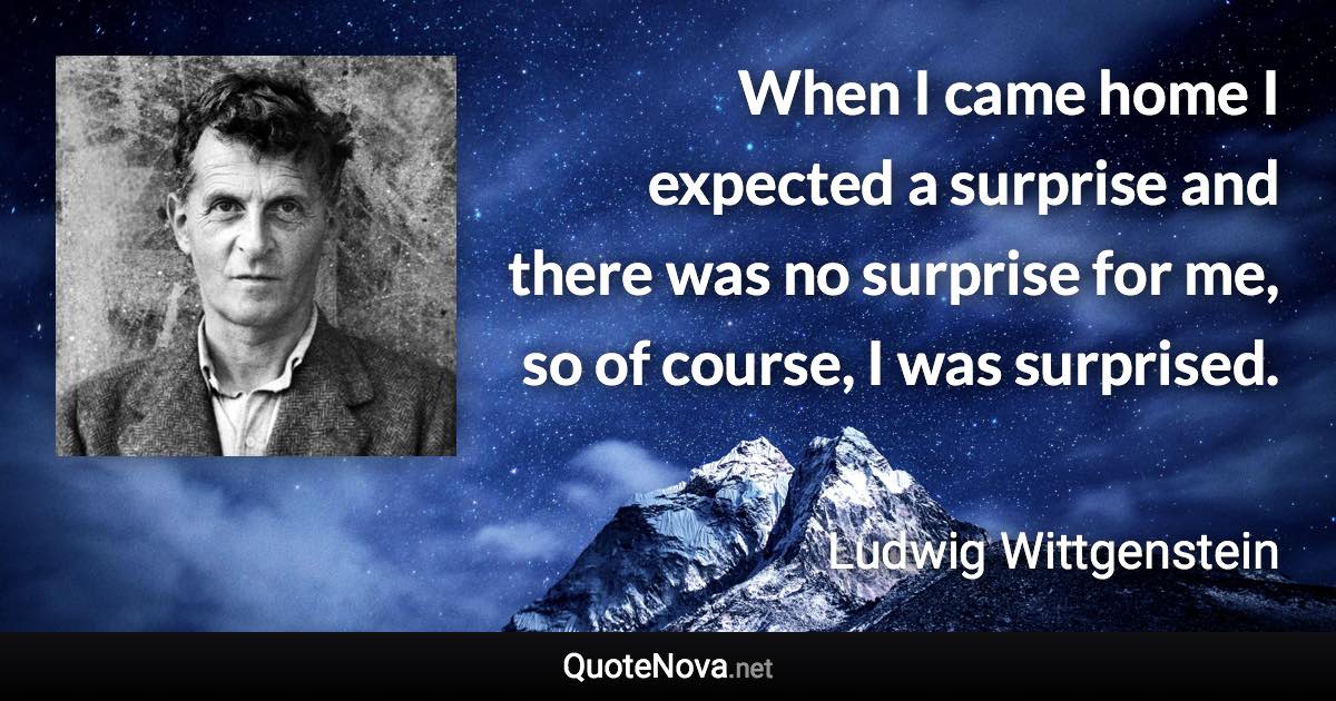 When I came home I expected a surprise and there was no surprise for me, so of course, I was surprised. - Ludwig Wittgenstein quote