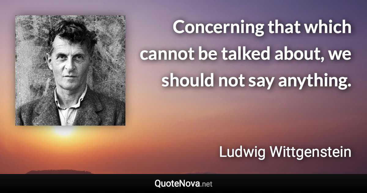 Concerning that which cannot be talked about, we should not say anything. - Ludwig Wittgenstein quote