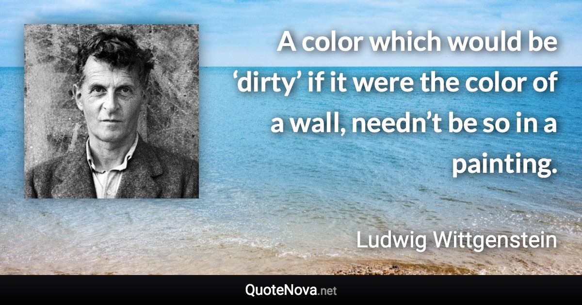 A color which would be ‘dirty’ if it were the color of a wall, needn’t be so in a painting. - Ludwig Wittgenstein quote