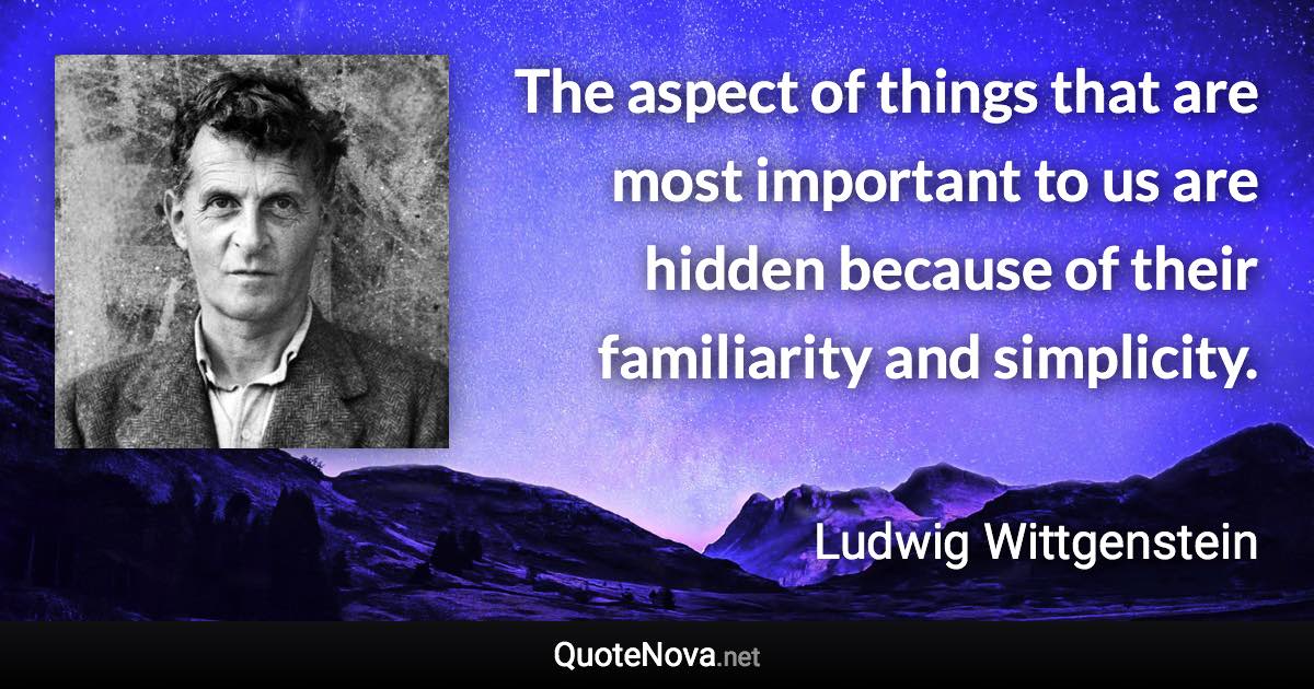 The aspect of things that are most important to us are hidden because of their familiarity and simplicity. - Ludwig Wittgenstein quote