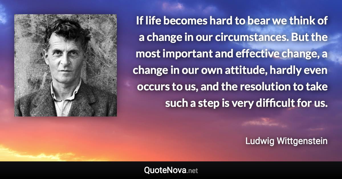 If life becomes hard to bear we think of a change in our circumstances. But the most important and effective change, a change in our own attitude, hardly even occurs to us, and the resolution to take such a step is very difficult for us. - Ludwig Wittgenstein quote