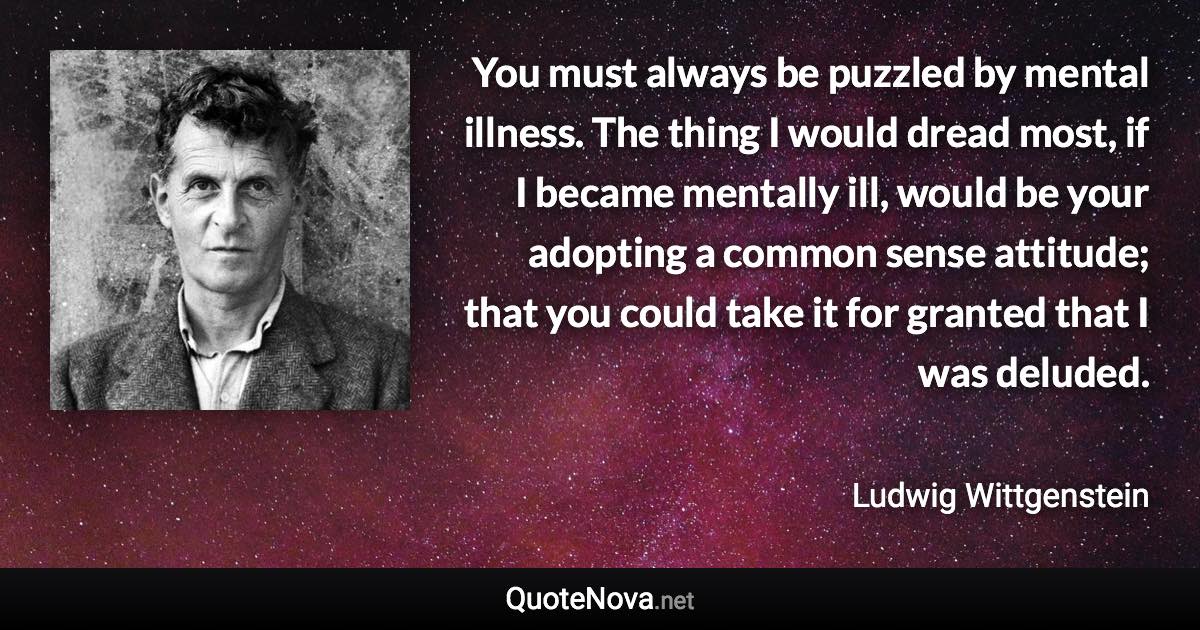 You must always be puzzled by mental illness. The thing I would dread most, if I became mentally ill, would be your adopting a common sense attitude; that you could take it for granted that I was deluded. - Ludwig Wittgenstein quote