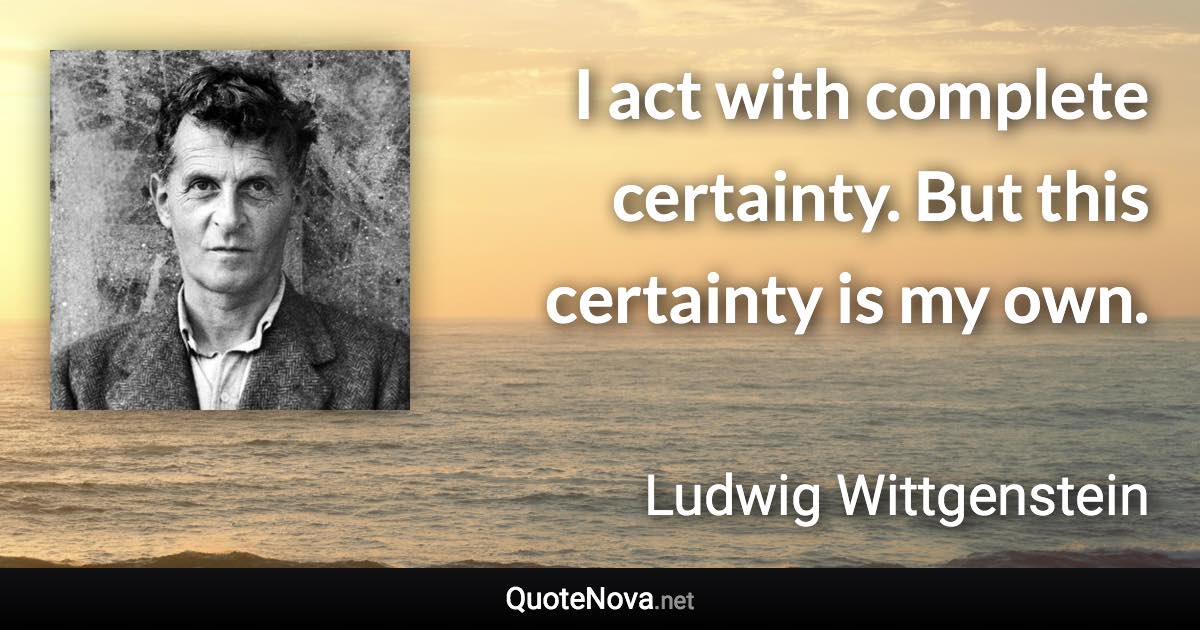 I act with complete certainty. But this certainty is my own. - Ludwig Wittgenstein quote