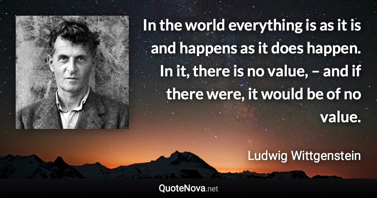 In the world everything is as it is and happens as it does happen. In it, there is no value, – and if there were, it would be of no value. - Ludwig Wittgenstein quote