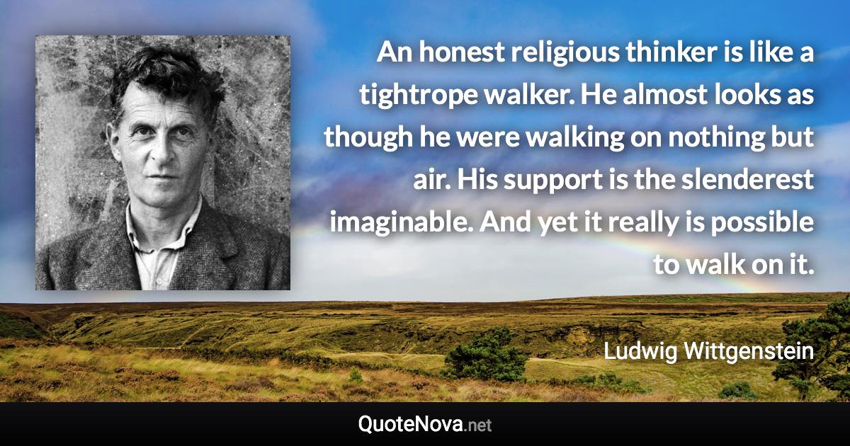 An honest religious thinker is like a tightrope walker. He almost looks as though he were walking on nothing but air. His support is the slenderest imaginable. And yet it really is possible to walk on it. - Ludwig Wittgenstein quote