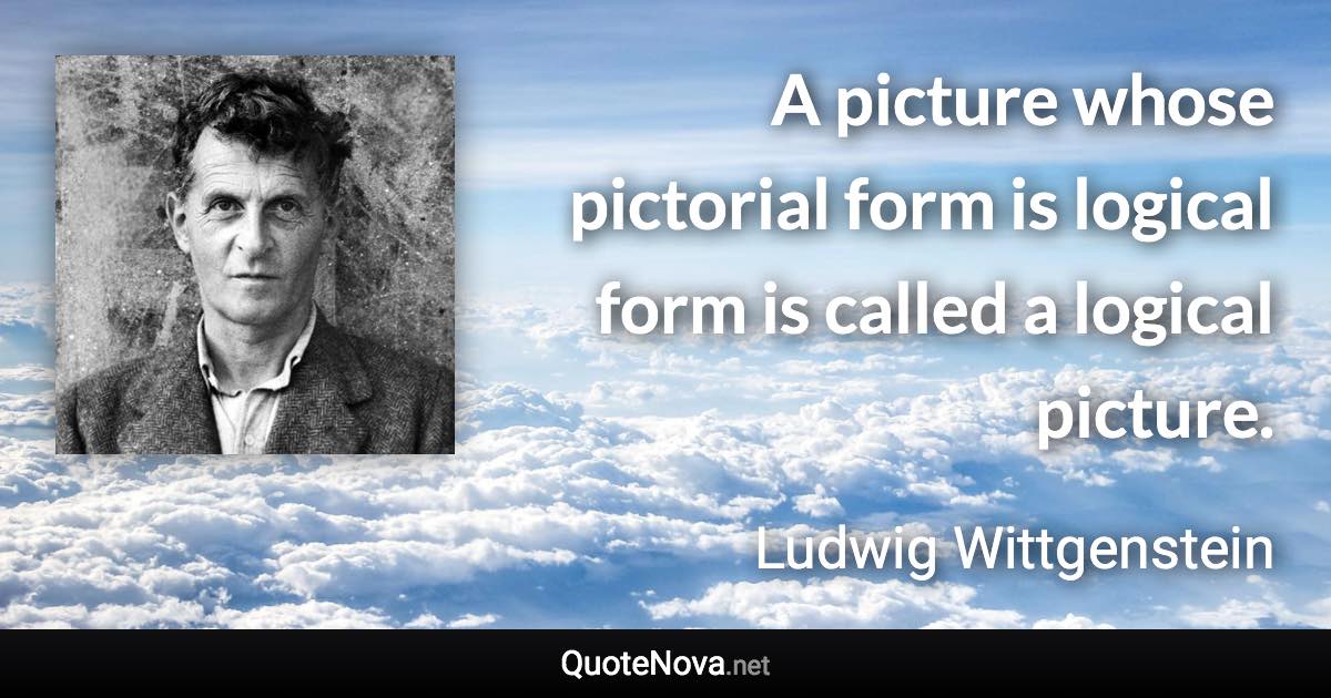 A picture whose pictorial form is logical form is called a logical picture. - Ludwig Wittgenstein quote