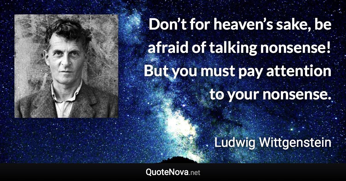Don’t for heaven’s sake, be afraid of talking nonsense! But you must pay attention to your nonsense. - Ludwig Wittgenstein quote