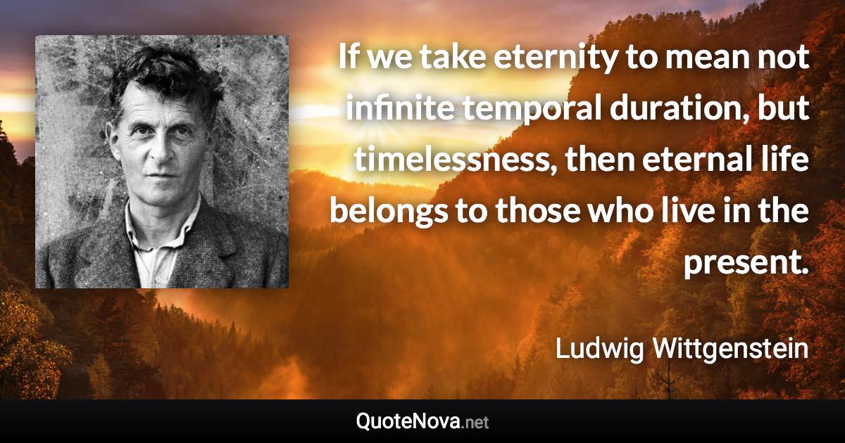 If we take eternity to mean not infinite temporal duration, but timelessness, then eternal life belongs to those who live in the present. - Ludwig Wittgenstein quote