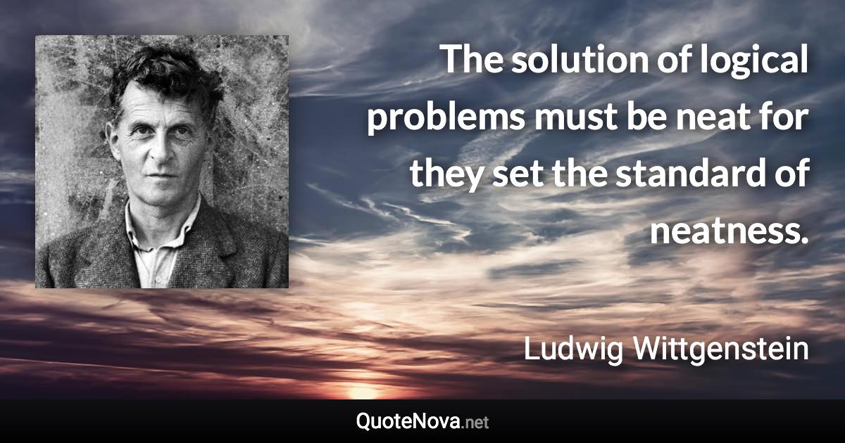 The solution of logical problems must be neat for they set the standard of neatness. - Ludwig Wittgenstein quote