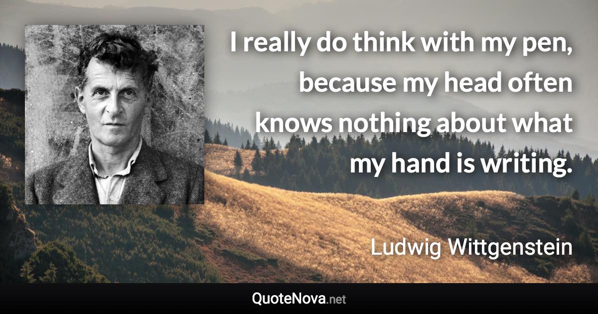 I really do think with my pen, because my head often knows nothing about what my hand is writing. - Ludwig Wittgenstein quote