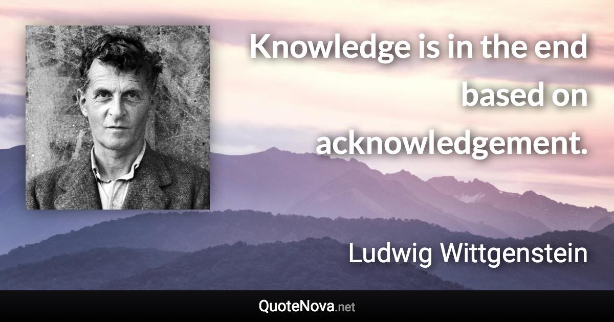 Knowledge is in the end based on acknowledgement. - Ludwig Wittgenstein quote