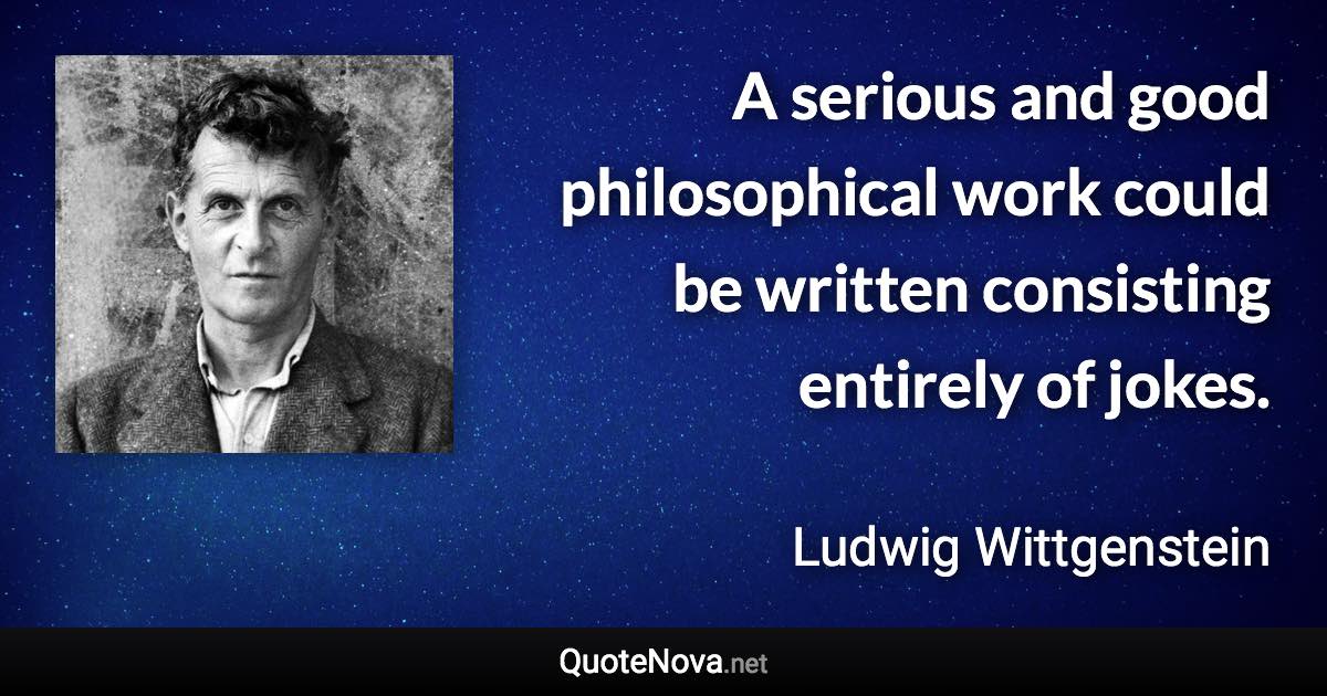 A serious and good philosophical work could be written consisting entirely of jokes. - Ludwig Wittgenstein quote