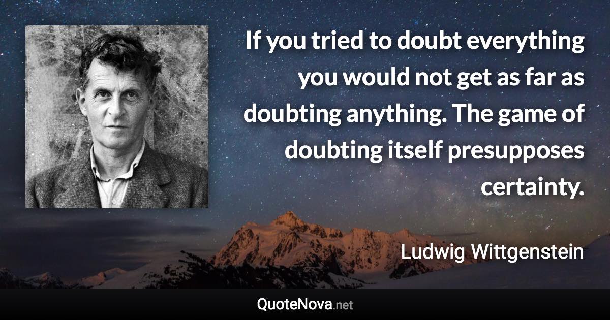 If you tried to doubt everything you would not get as far as doubting anything. The game of doubting itself presupposes certainty. - Ludwig Wittgenstein quote