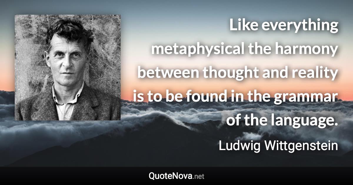 Like everything metaphysical the harmony between thought and reality is to be found in the grammar of the language. - Ludwig Wittgenstein quote