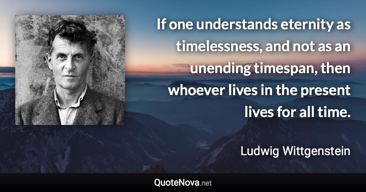 If one understands eternity as timelessness, and not as an unending timespan, then whoever lives in the present lives for all time. - Ludwig Wittgenstein quote