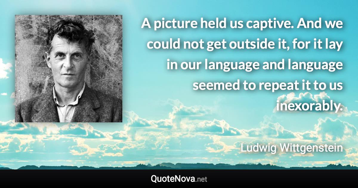 A picture held us captive. And we could not get outside it, for it lay in our language and language seemed to repeat it to us inexorably. - Ludwig Wittgenstein quote