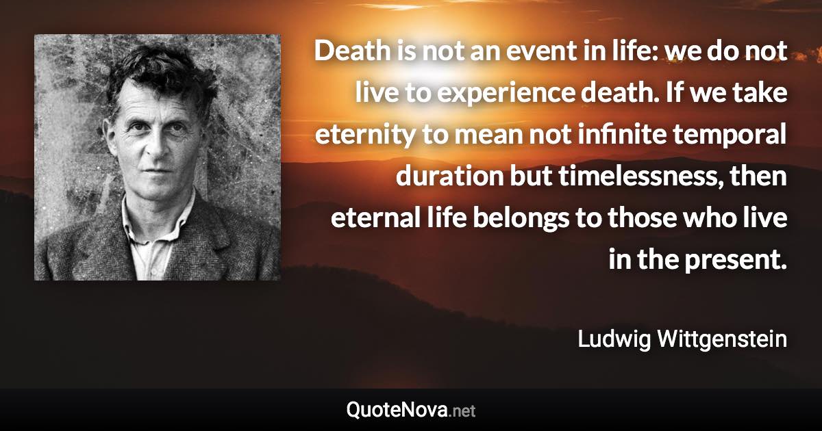 Death is not an event in life: we do not live to experience death. If we take eternity to mean not infinite temporal duration but timelessness, then eternal life belongs to those who live in the present. - Ludwig Wittgenstein quote