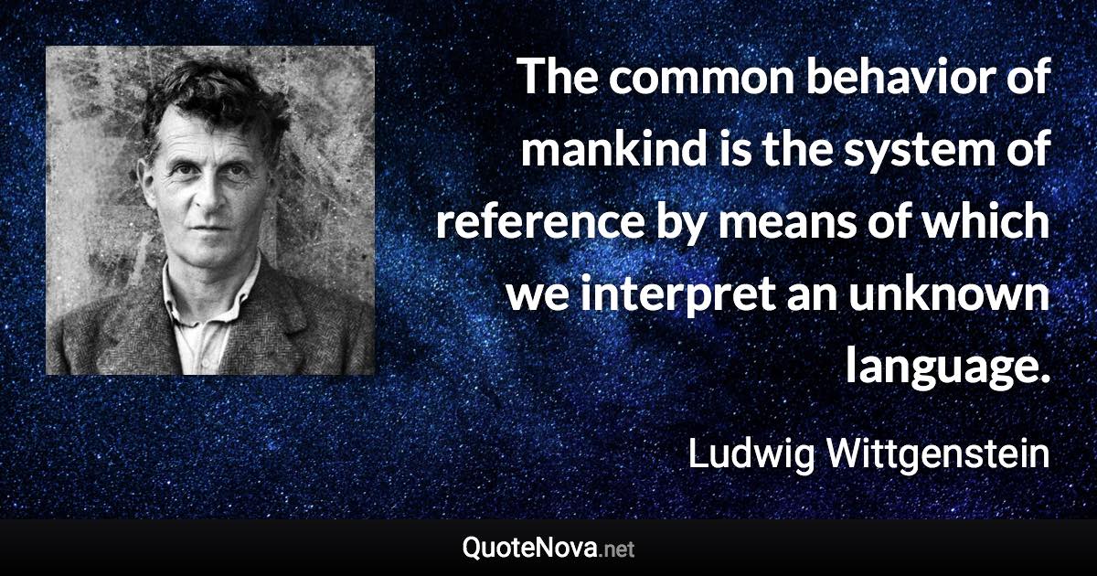 The common behavior of mankind is the system of reference by means of which we interpret an unknown language. - Ludwig Wittgenstein quote