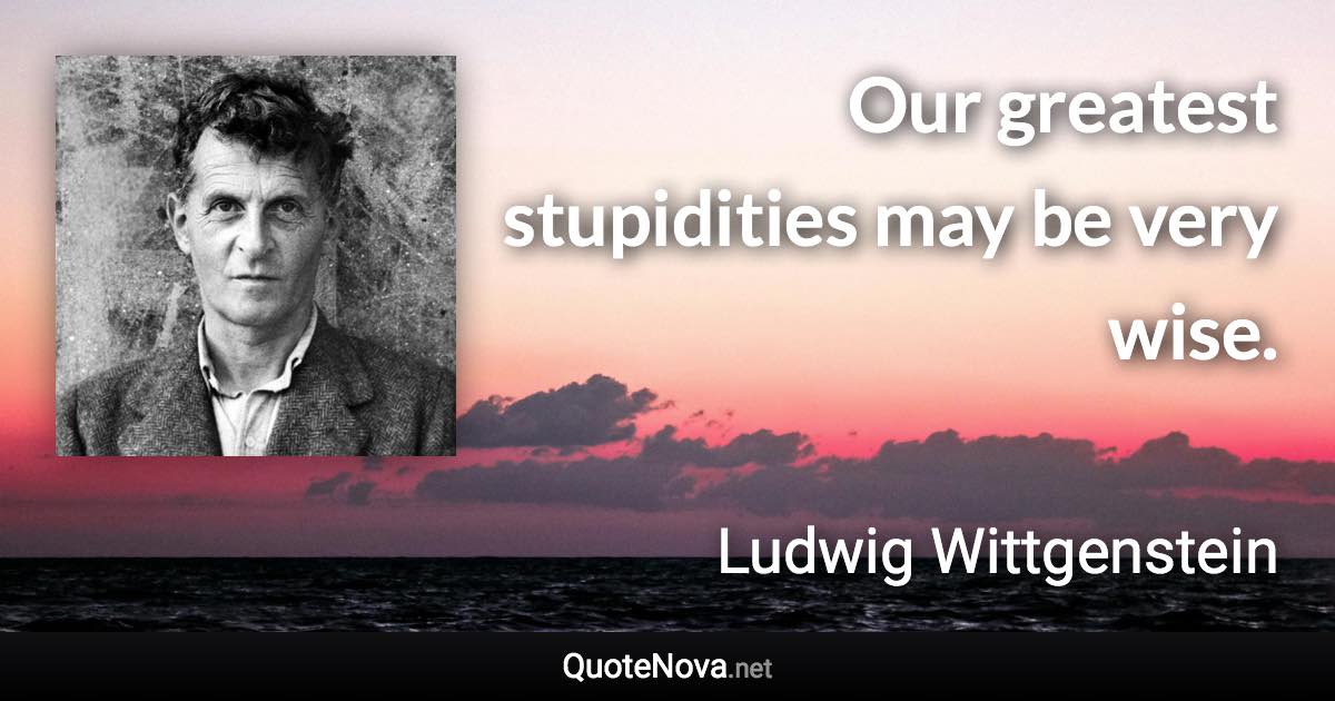 Our greatest stupidities may be very wise. - Ludwig Wittgenstein quote