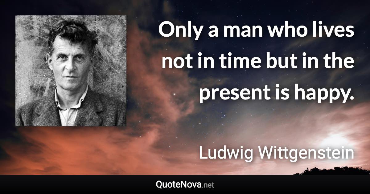 Only a man who lives not in time but in the present is happy. - Ludwig Wittgenstein quote