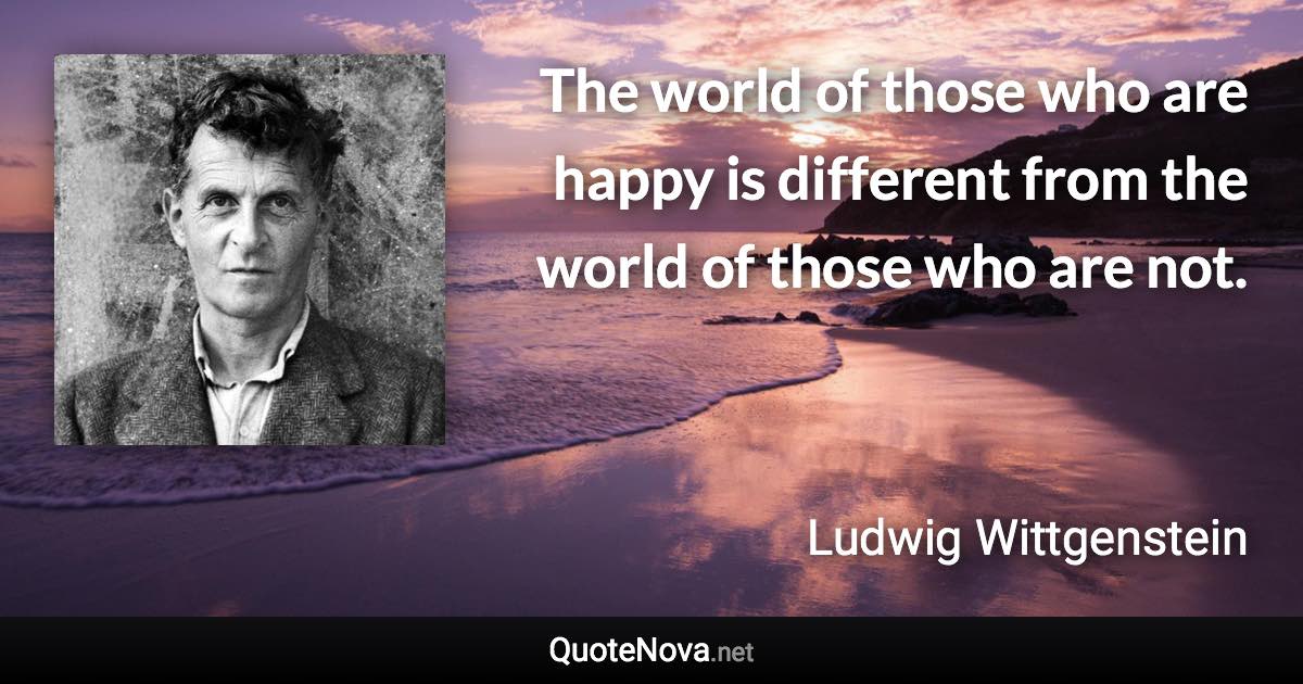 The world of those who are happy is different from the world of those who are not. - Ludwig Wittgenstein quote