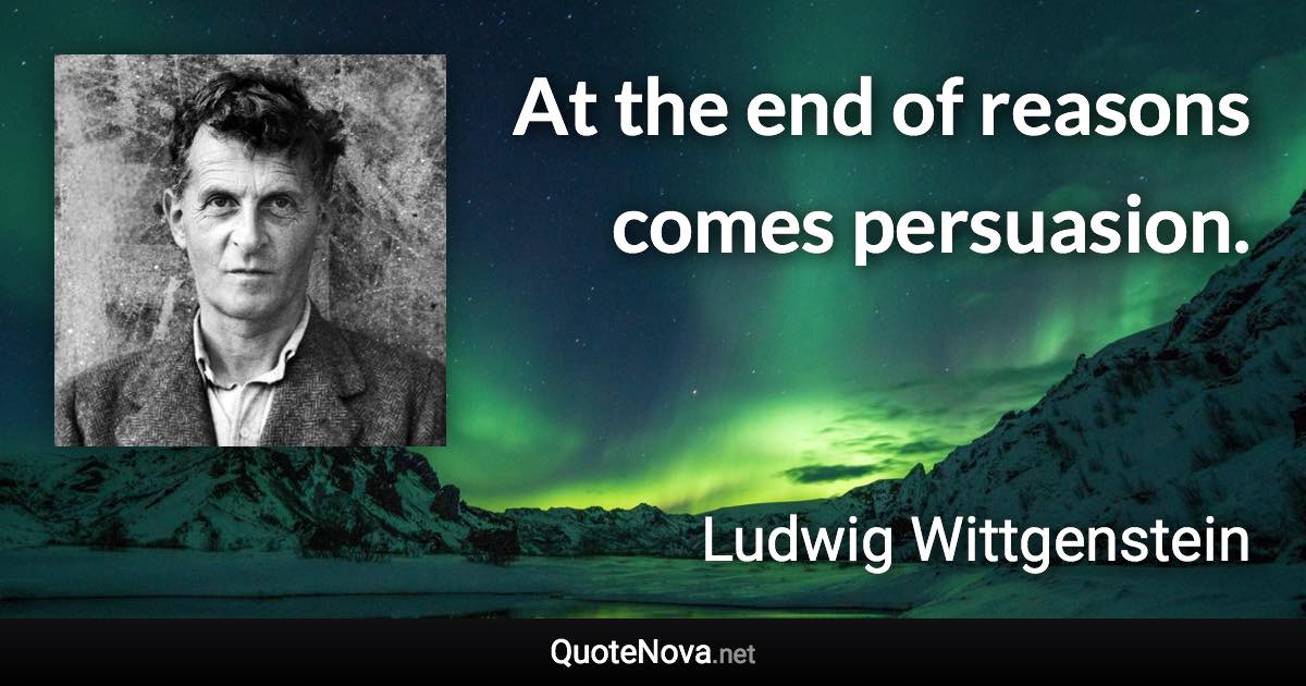 At the end of reasons comes persuasion. - Ludwig Wittgenstein quote