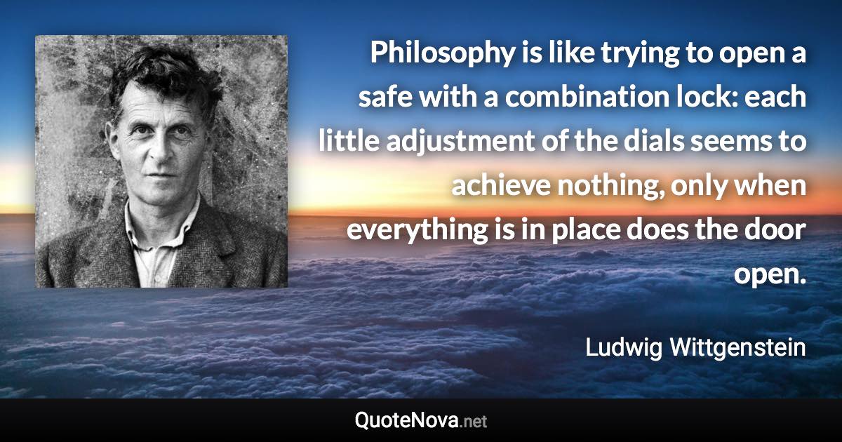 Philosophy is like trying to open a safe with a combination lock: each little adjustment of the dials seems to achieve nothing, only when everything is in place does the door open. - Ludwig Wittgenstein quote