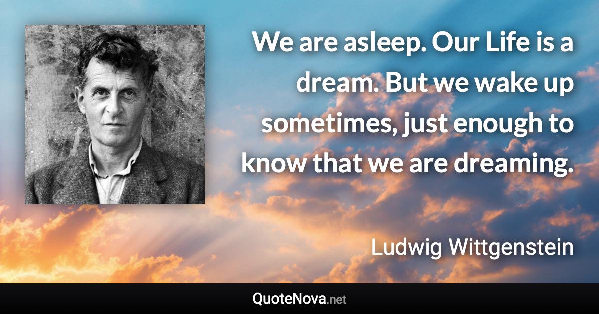 We are asleep. Our Life is a dream. But we wake up sometimes, just enough to know that we are dreaming. - Ludwig Wittgenstein quote