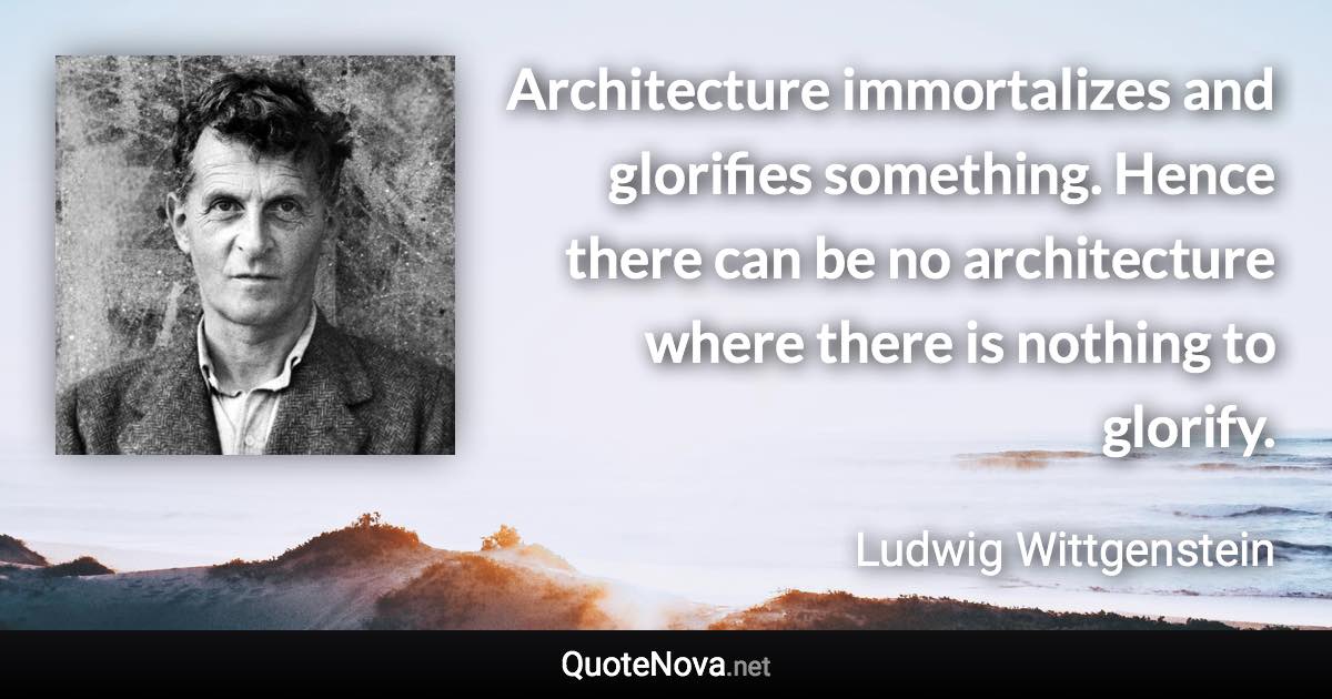 Architecture immortalizes and glorifies something. Hence there can be no architecture where there is nothing to glorify. - Ludwig Wittgenstein quote