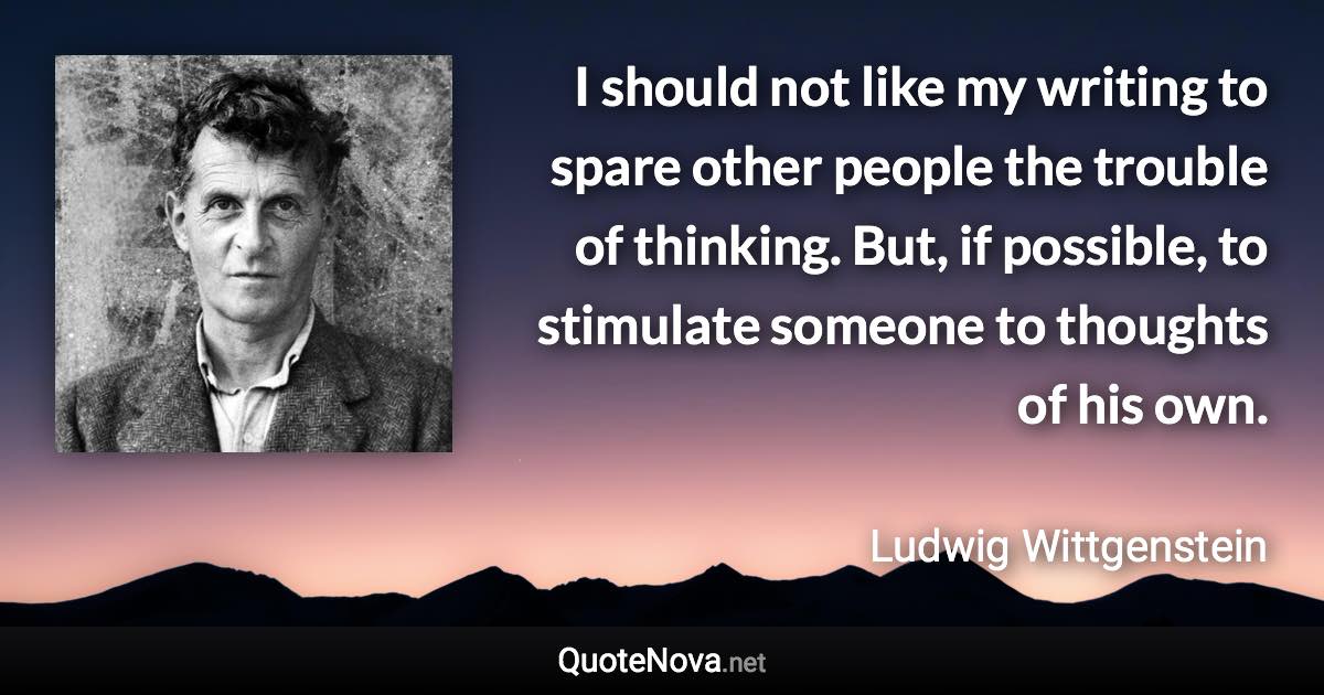 I should not like my writing to spare other people the trouble of thinking. But, if possible, to stimulate someone to thoughts of his own. - Ludwig Wittgenstein quote