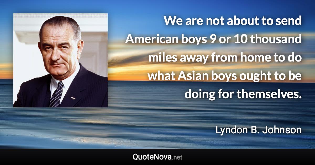 We are not about to send American boys 9 or 10 thousand miles away from home to do what Asian boys ought to be doing for themselves. - Lyndon B. Johnson quote