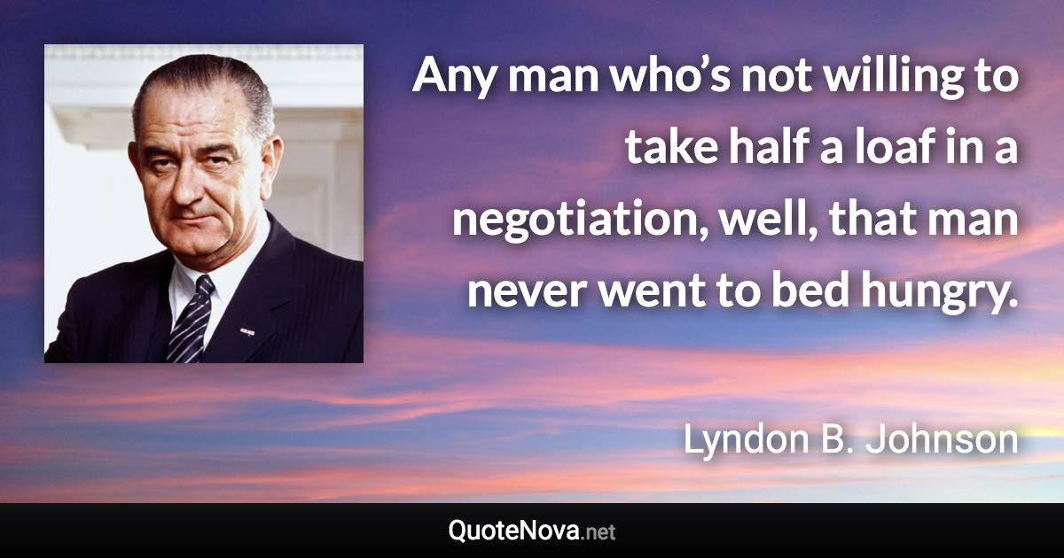 Any man who’s not willing to take half a loaf in a negotiation, well, that man never went to bed hungry. - Lyndon B. Johnson quote