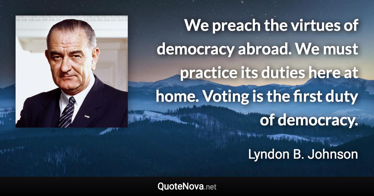 We preach the virtues of democracy abroad. We must practice its duties here at home. Voting is the first duty of democracy. - Lyndon B. Johnson quote