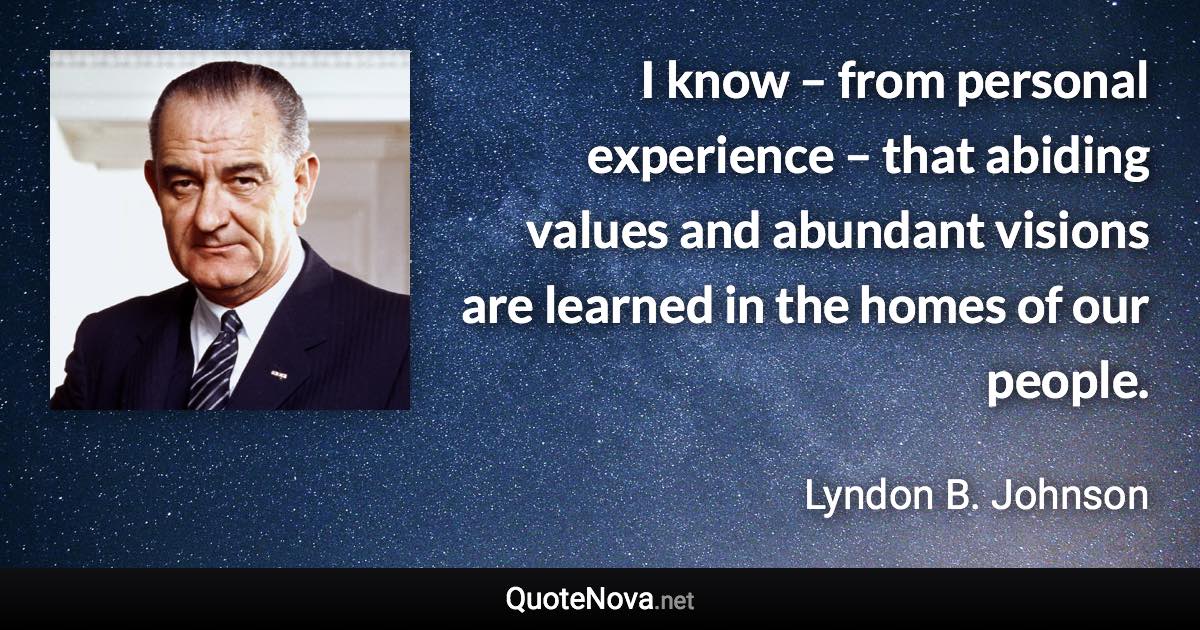 I know – from personal experience – that abiding values and abundant visions are learned in the homes of our people. - Lyndon B. Johnson quote